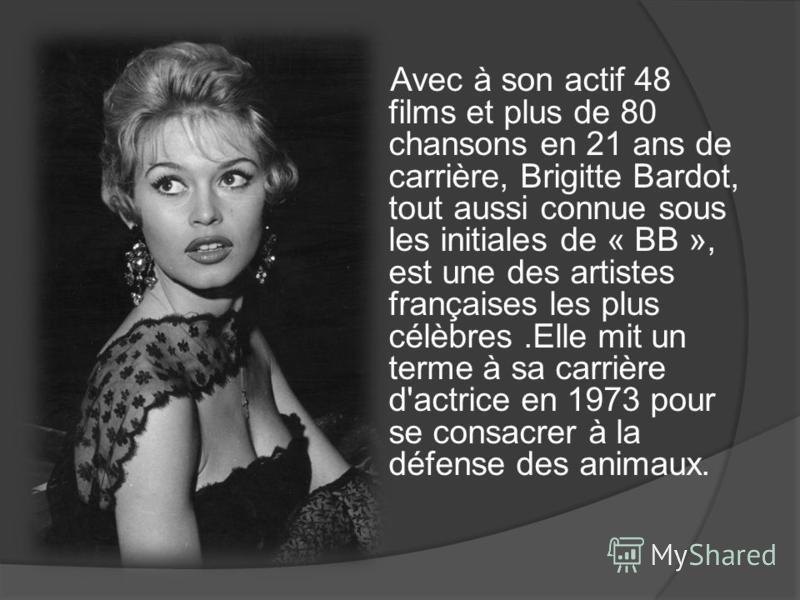 Avec à son actif 48 films et plus de 80 chansons en 21 ans de carrière, Brigitte Bardot, tout aussi connue sous les initiales de « BB », est une des artistes françaises les plus célèbres.Elle mit un terme à sa carrière d'actrice en 1973 pour se consa