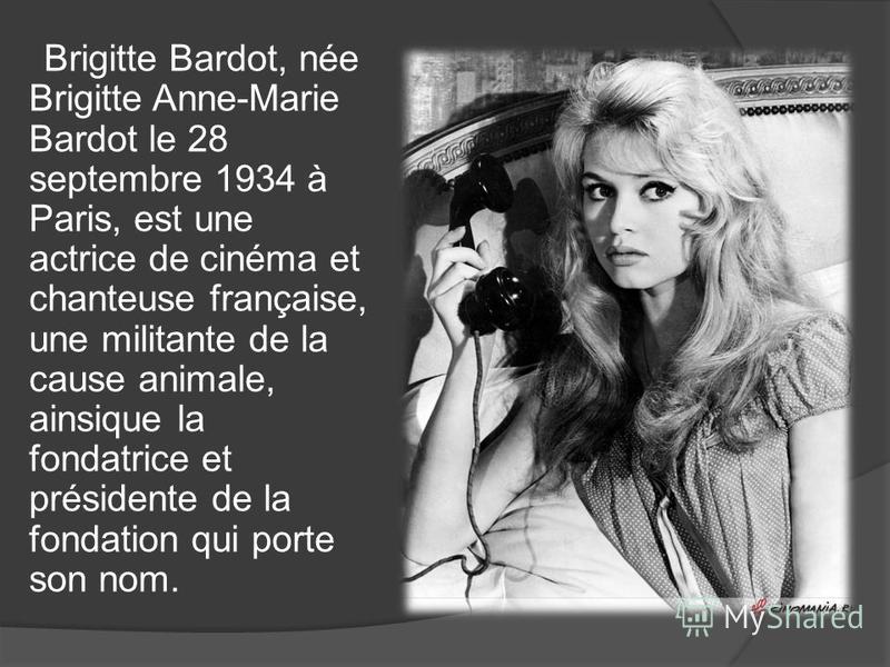 Brigitte Bardot, née Brigitte Anne-Marie Bardot le 28 septembre 1934 à Paris, est une actrice de cinéma et chanteuse française, une militante de la cause animale, ainsique la fondatrice et présidente de la fondation qui porte son nom.