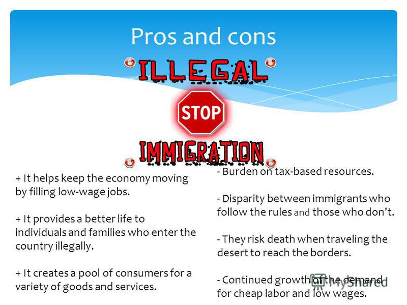 Pros and cons + It helps keep the economy moving by filling low-wage jobs. + It provides a better life to individuals and families who enter the country illegally. + It creates a pool of consumers for a variety of goods and services. - Burden on tax-