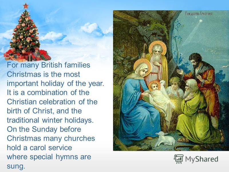For many British families Christmas is the most important holiday of the year. It is a combination of the Christian celebration of the birth of Christ, and the traditional winter holidays. On the Sunday before Christmas many churches hold a carol ser