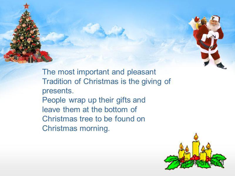 The most important and pleasant Tradition of Christmas is the giving of presents. People wrap up their gifts and leave them at the bottom of Christmas tree to be found on Christmas morning.