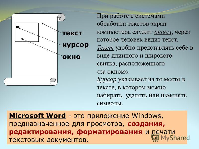 При работе с системами обработки текстов экран компьютера служит окном, через которое человек видит текст. Текст удобно представлять себе в виде длинного и широкого свитка, расположенного «за окном». Курсор указывает на то место в тексте, в котором м