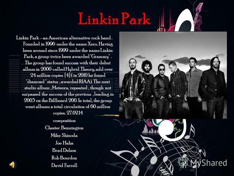 Linkin Park Linkin Park - an American alternative rock band. Founded in 1996 under the name Xero. Having been around since 1999 under the name Linkin Park, a group twice been awarded 