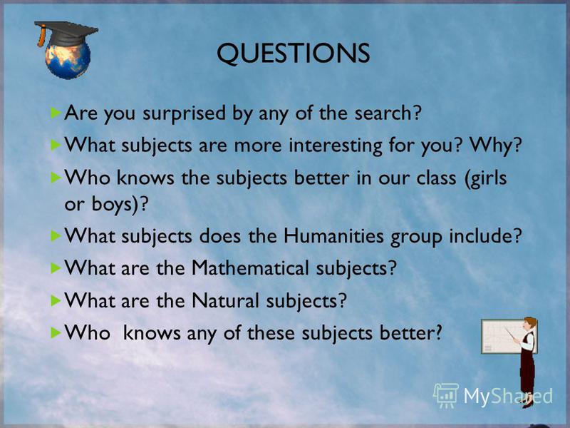Are you surprised by any of the search? What subjects are more interesting for you? Why? Who knows the subjects better in our class (girls or boys)? What subjects does the Humanities group include? What are the Mathematical subjects? What are the Nat