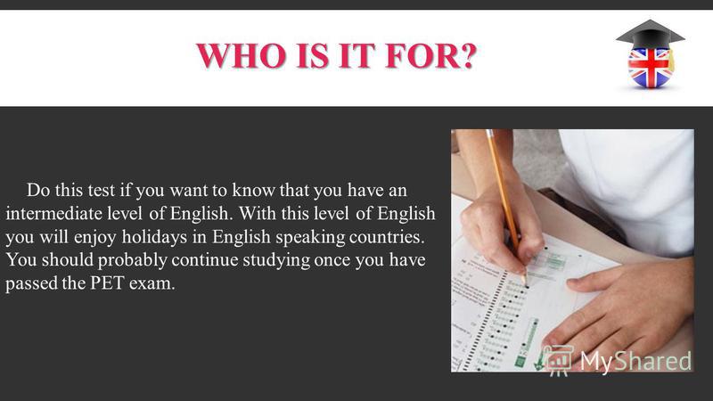 WHO IS IT FOR? Do this test if you want to know that you have an intermediate level of English. With this level of English you will enjoy holidays in English speaking countries. You should probably continue studying once you have passed the PET exam.