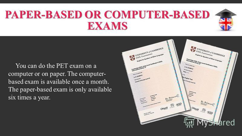 PAPER-BASED OR COMPUTER-BASED EXAMS You can do the PET exam on a computer or on paper. The computer- based exam is available once a month. The paper-based exam is only available six times a year.