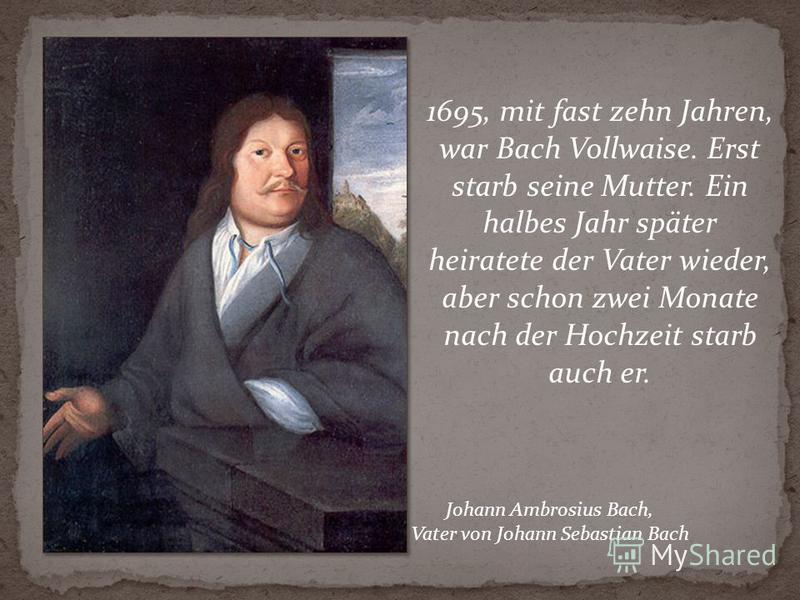 1695, mit fast zehn Jahren, war Bach Vollwaise. Erst starb seine Mutter. Ein halbes Jahr später heiratete der Vater wieder, aber schon zwei Monate nach der Hochzeit starb auch er. Johann Ambrosius Bach, Vater von Johann Sebastian Bach