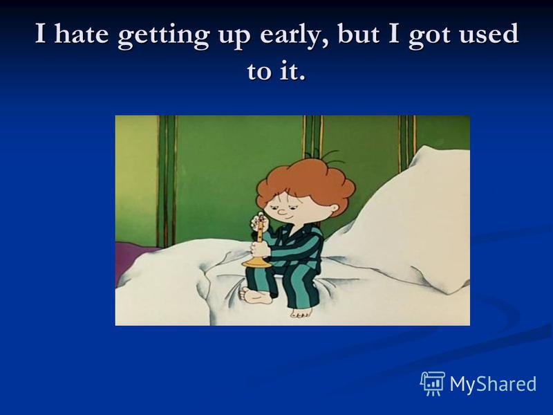 I hate getting up early, but I got used to it.
