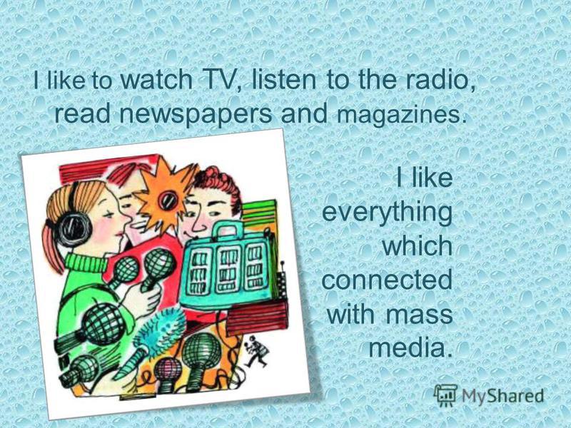 I like to watch TV, listen to the radio, read newspapers and magazines. I like everything which connected with mass media.