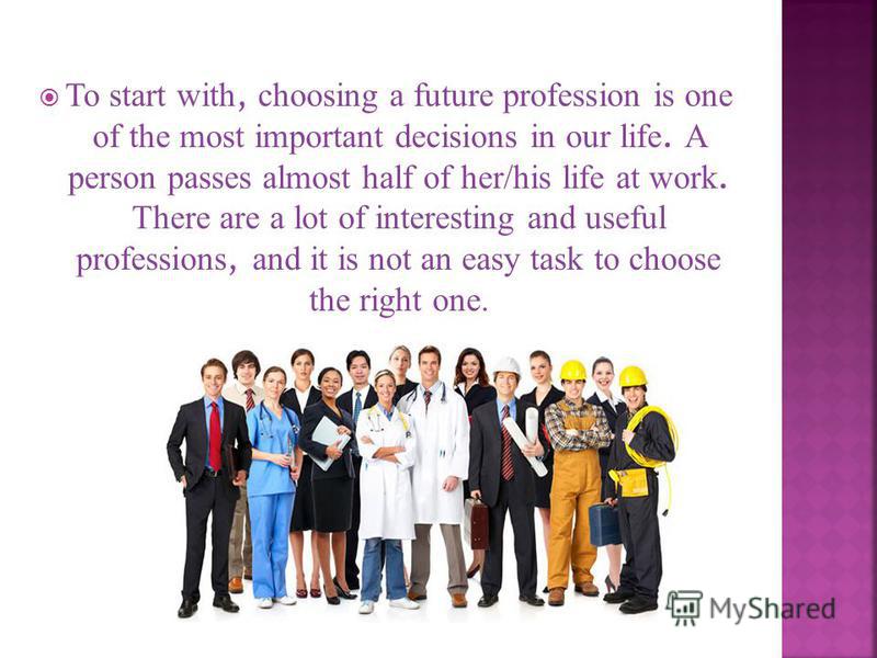 To start with, choosing a future profession is one of the most important decisions in our life. A person passes almost half of her/his life at work. There are a lot of interesting and useful professions, and it is not an easy task to choose the right