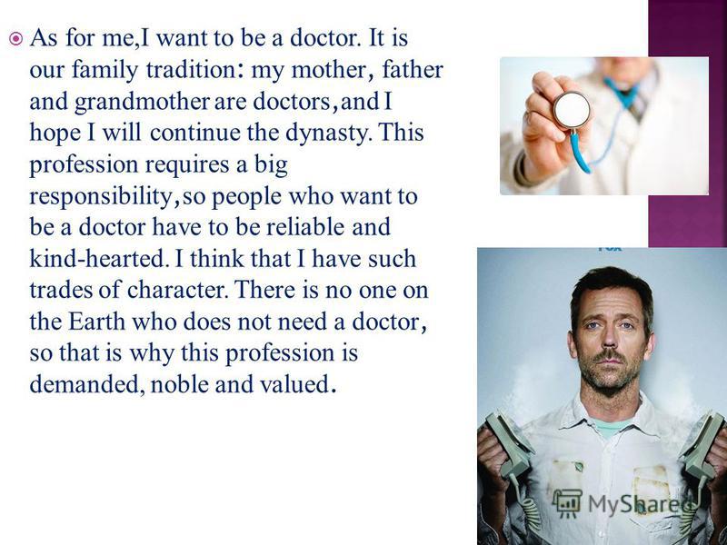 As for me,I want to be a doctor. It is our family tradition : my mother, father and grandmother are doctors, and I hope I will continue the dynasty. This profession requires a big responsibility, so people who want to be a doctor have to be reliable 