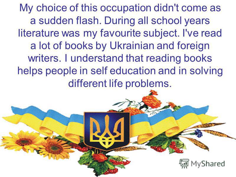 My choice of this occupation didn't come as a sudden flash. During all school years literature was my favourite subject. I've read a lot of books by Ukrainian and foreign writers. I understand that reading books helps people in self education and in 