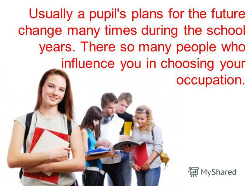 Usually a pupil's plans for the future change many times during the school years. There so many people who influence you in choosing your occupation.
