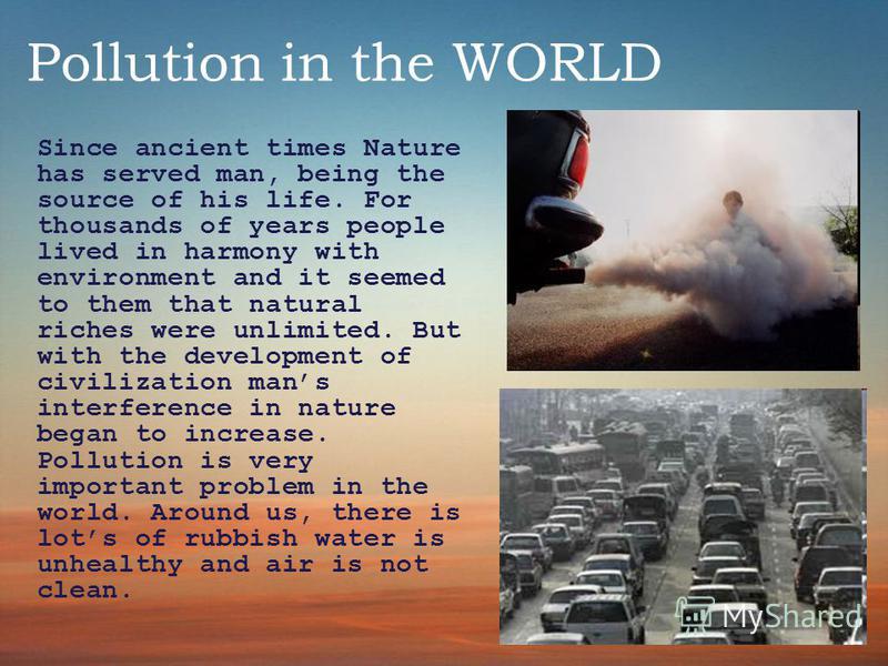 Pollution in the WORLD Since ancient times Nature has served man, being the source of his life. For thousands of years people lived in harmony with environment and it seemed to them that natural riches were unlimited. But with the development of civi