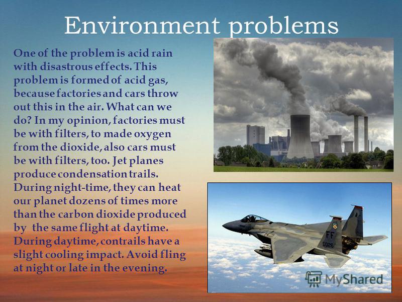 Environment problems One of the problem is acid rain with disastrous effects. This problem is formed of acid gas, because factories and cars throw out this in the air. What can we do? In my opinion, factories must be with filters, to made oxygen from