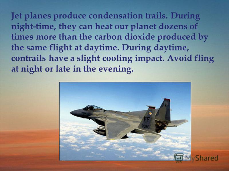 Jet planes produce condensation trails. During night-time, they can heat our planet dozens of times more than the carbon dioxide produced by the same flight at daytime. During daytime, contrails have a slight cooling impact. Avoid fling at night or l
