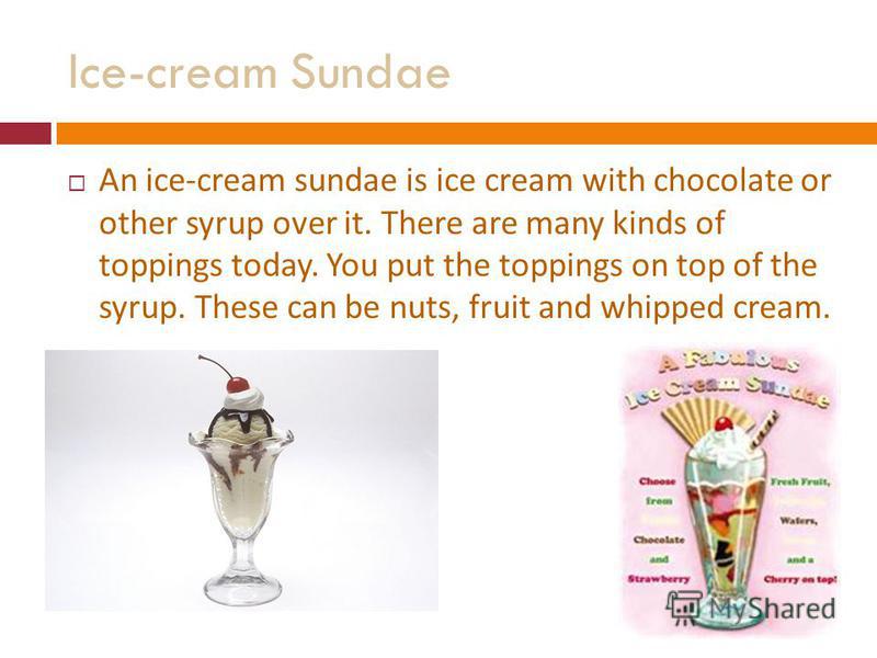 Ice-cream Sundae An ice-cream sundae is ice cream with chocolate or other syrup over it. There are many kinds of toppings today. You put the toppings on top of the syrup. These can be nuts, fruit and whipped cream.