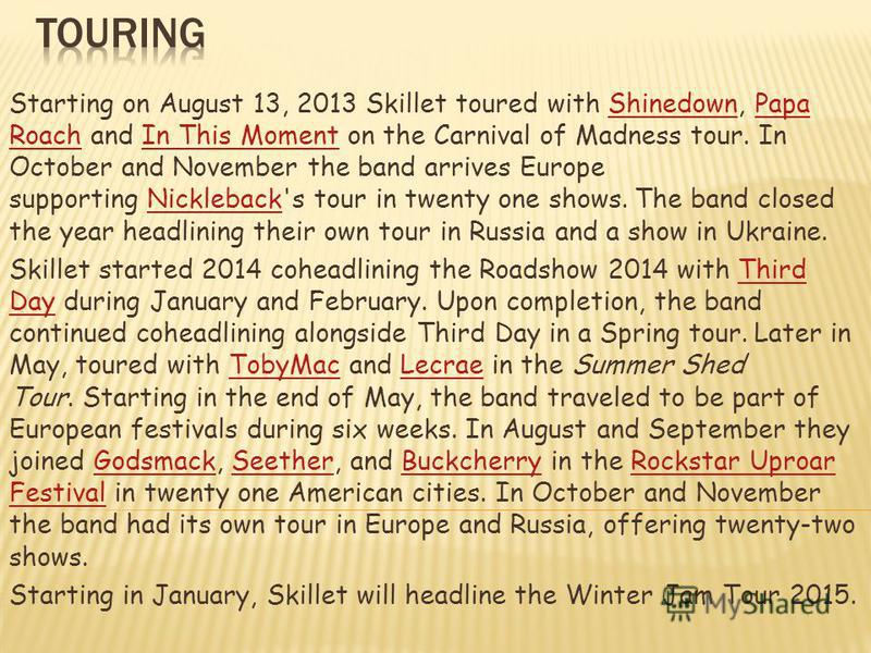 Starting on August 13, 2013 Skillet toured with Shinedown, Papa Roach and In This Moment on the Carnival of Madness tour. In October and November the band arrives Europe supporting Nickleback's tour in twenty one shows. The band closed the year headl