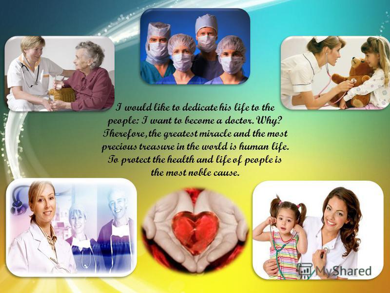 I would like to dedicate his life to the people: I want to become a doctor. Why? Therefore, the greatest miracle and the most precious treasure in the world is human life. To protect the health and life of people is the most noble cause.