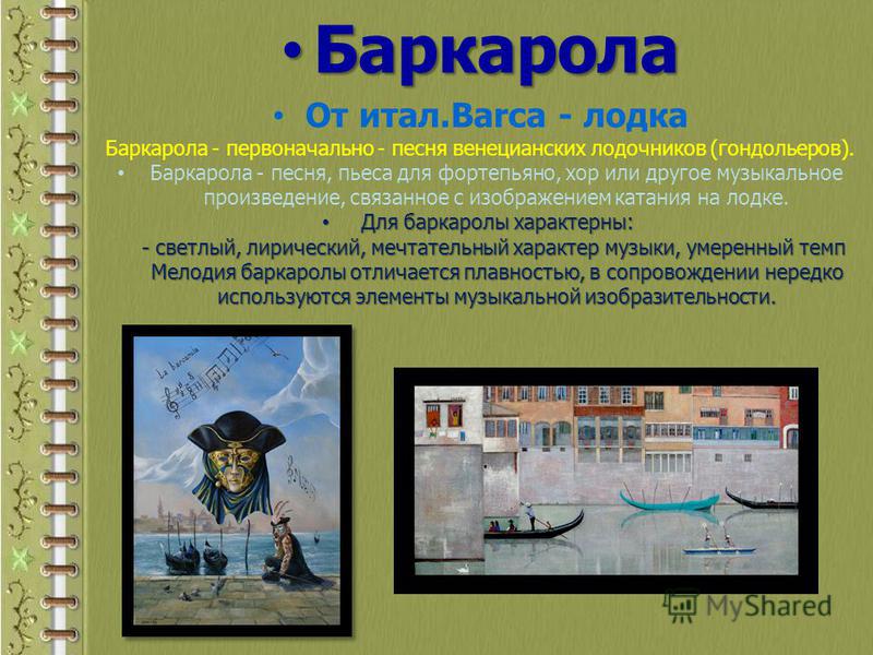 Баркарола Баркарола От итал.Barca - лодка Баркарола - первоначально - песня венецианских лодочников (гондольеров). Баркарола - песня, пьеса для фортепьяно, хор или другое музыкальное произведение, связанное с изображением катания на лодке. Для баркар