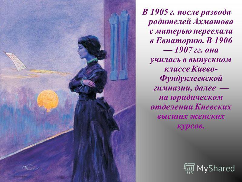 В 1905 г. после развода родителей Ахматова с матерью переехала в Евпаторию. В 1906 1907 гг. она училась в выпускном классе Киево- Фундуклеевской гимназии, далее на юридическом отделении Киевских высших женских курсов.