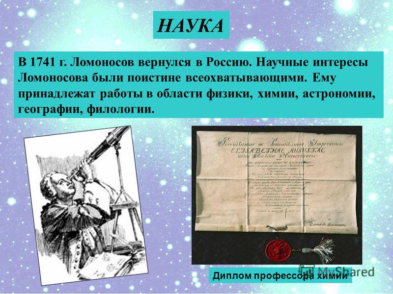 В 1741 г. Ломоносов вернулся в Россию. Научные интересы Ломоносова были поистине всеохватывающими. Ему принадлежат работы в области физики, химии, астрономии, географии, филологии. НАУКА Диплом профессора химии