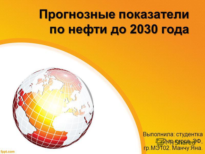 Прогнозные показатели по нефти до 2030 года Выполнила: студентка 2-го курса, ЭФ, гр.МЭ102. Манчу Яна.