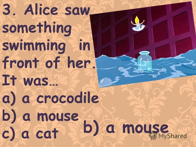 3. Alice saw something swimming in front of her. It was… a) a crocodile b) a mouse c) a cat b) a mouse