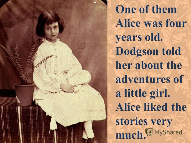 One of them Alice was four years old. Dodgson told her about the adventures of a little girl. Alice liked the stories very much.