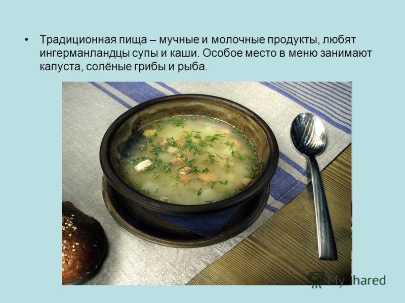 Традиционная пища – мучные и молочные продукты, любят ингерманландцы супы и каши. Особое место в меню занимают капуста, солёные грибы и рыба.