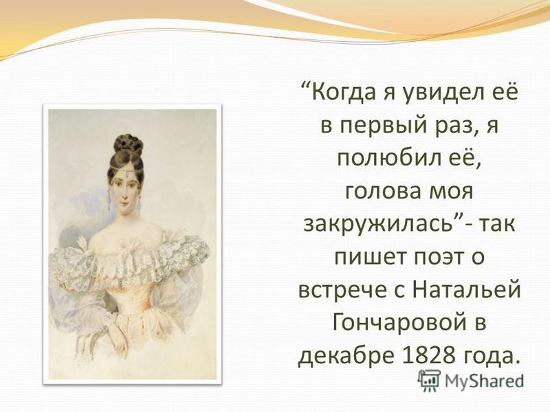 Когда я увидел её в первый раз, я полюбил её, голова моя закружилась- так пишет поэт о встрече с Натальей Гончаровой в декабре 1828 года.