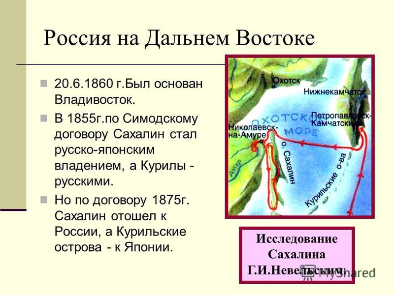 Россия на Дальнем Востоке 20.6.1860 г.Был основан Владивосток. В 1855 г.по Симодскому договору Сахалин стал русско-японским владением, а Курилы - русскими. Но по договору 1875 г. Сахалин отошел к России, а Курильские острова - к Японии. Исследование 