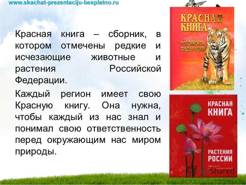 Красная книга – сборник, в котором отмечены редкие и исчезающие животные и растения Российской Федерации. Каждый регион имеет свою Красную книгу. Она нужна, чтобы каждый из нас знал и понимал свою ответственность перед окружающим нас миром природы.ww