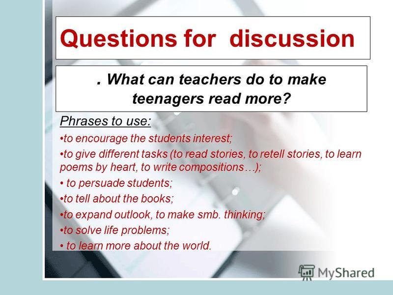 Questions for discussion. What can teachers do to make teenagers read more? Phrases to use: to encourage the students interest; to give different tasks (to read stories, to retell stories, to learn poems by heart, to write compositions…); to persuade
