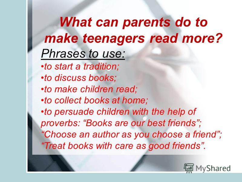 What can parents do to make teenagers read more? Phrases to use: to start a tradition; to discuss books; to make children read; to collect books at home; to persuade children with the help of proverbs: Books are our best friends; Choose an author as 