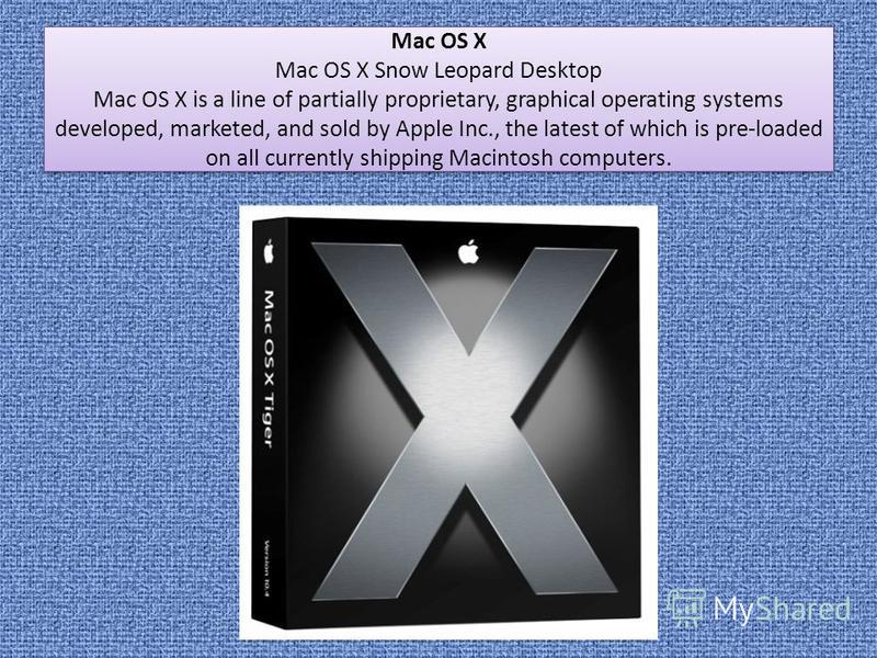 Mac OS X Mac OS X Snow Leopard Desktop Mac OS X is a line of partially proprietary, graphical operating systems developed, marketed, and sold by Apple Inc., the latest of which is pre-loaded on all currently shipping Macintosh computers. Mac OS X Mac