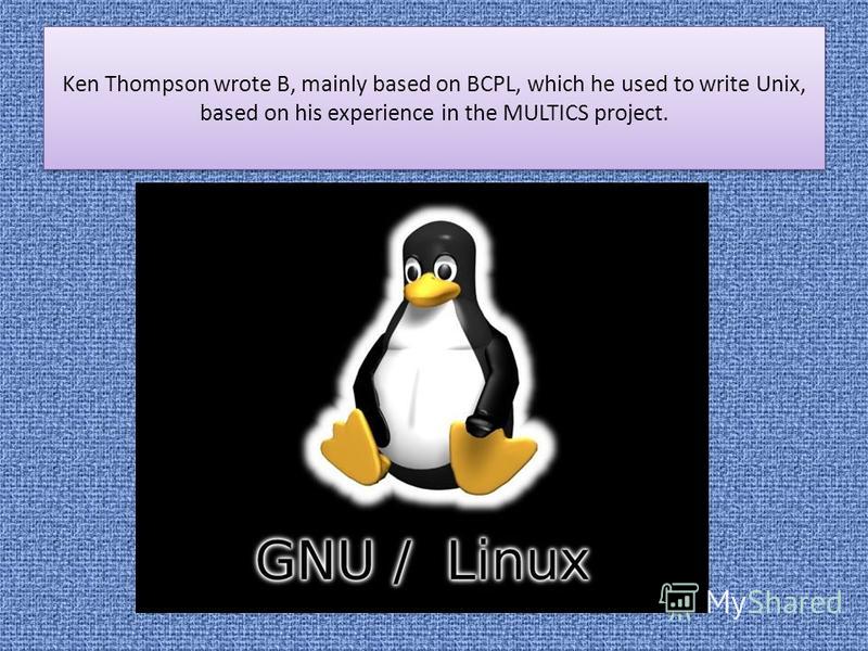 Ken Thompson wrote B, mainly based on BCPL, which he used to write Unix, based on his experience in the MULTICS project.