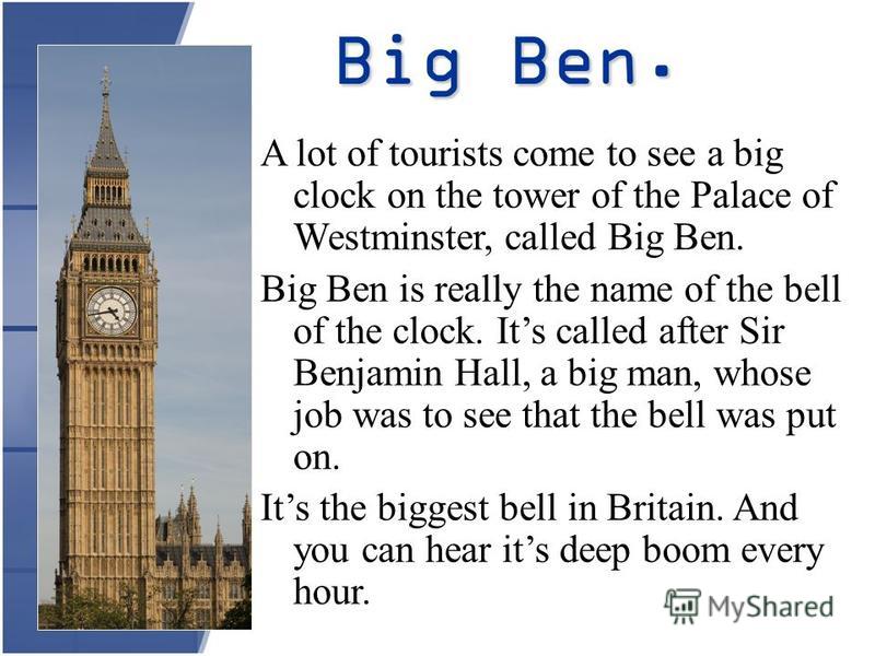 Big Ben. A lot of tourists come to see a big clock on the tower of the Palace of Westminster, called Big Ben. Big Ben is really the name of the bell of the clock. Its called after Sir Benjamin Hall, a big man, whose job was to see that the bell was p