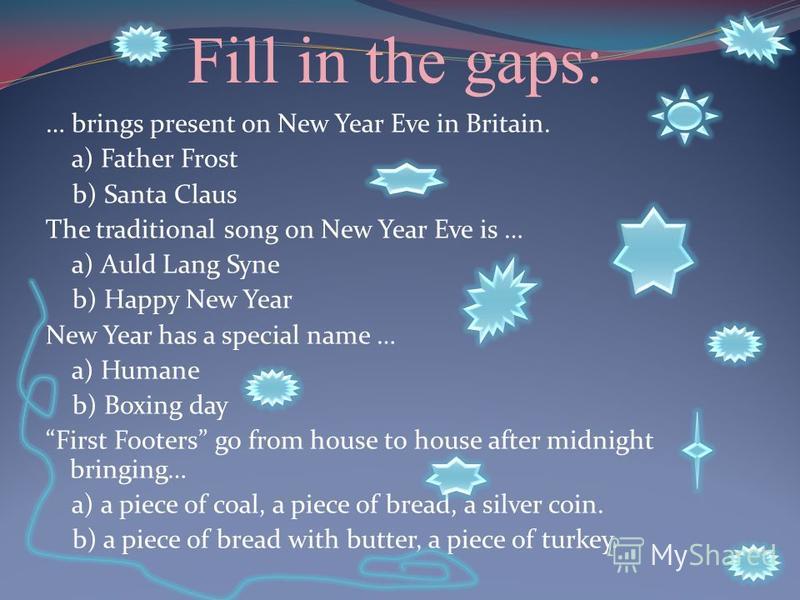 Fill in the gaps: … brings present on New Year Eve in Britain. a) Father Frost b) Santa Claus The traditional song on New Year Eve is … a) Auld Lang Syne b) Happy New Year New Year has a special name … a) Humane b) Boxing day First Footers go from ho