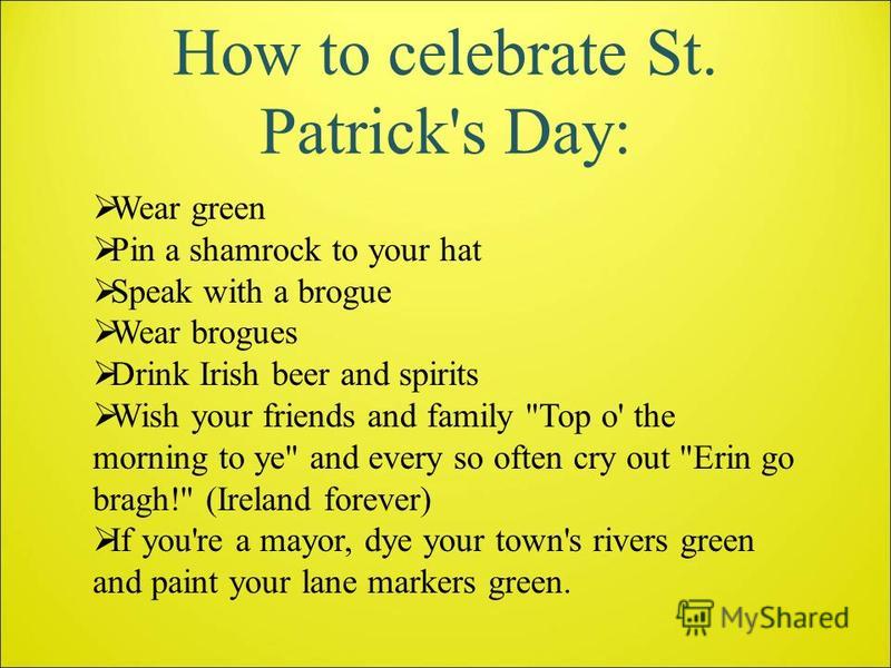 How to celebrate St. Patrick's Day: Wear green Pin a shamrock to your hat Speak with a brogue Wear brogues Drink Irish beer and spirits Wish your friends and family 