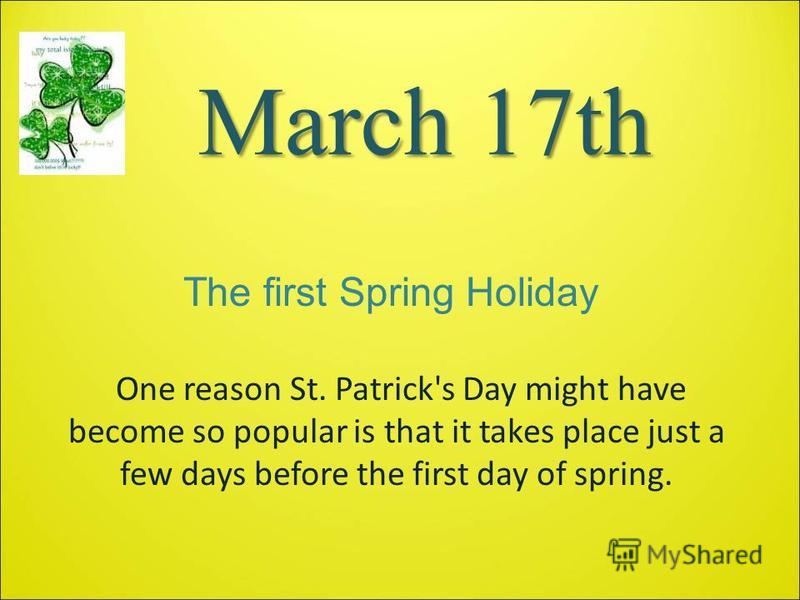 March 17th One reason St. Patrick's Day might have become so popular is that it takes place just a few days before the first day of spring. The first Spring Holiday