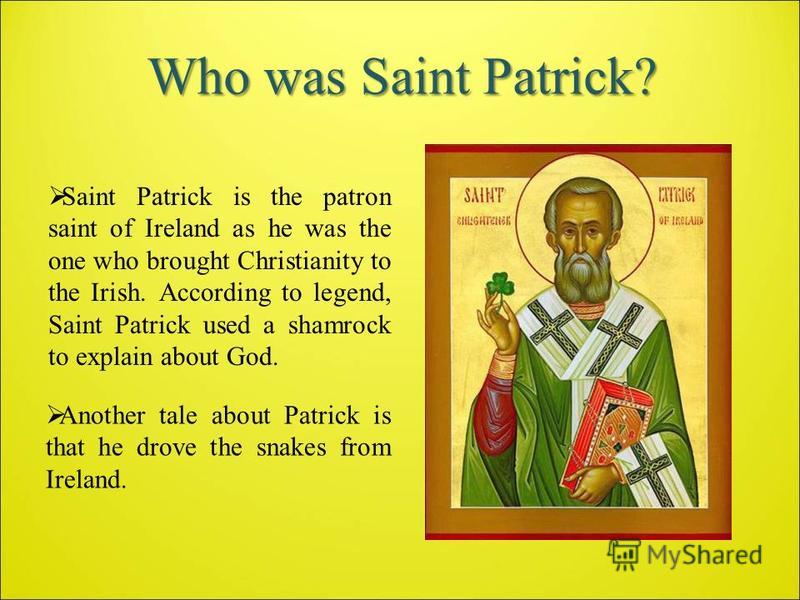 Who was Saint Patrick? Saint Patrick is the patron saint of Ireland as he was the one who brought Christianity to the Irish. According to legend, Saint Patrick used a shamrock to explain about God. Another tale about Patrick is that he drove the snak