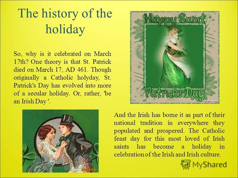 The history of the holiday So, why is it celebrated on March 17th? One theory is that St. Patrick died on March 17, AD 461. Though originally a Catholic holyday, St. Patrick's Day has evolved into more of a secular holiday. Or, rather, 'be an Irish D
