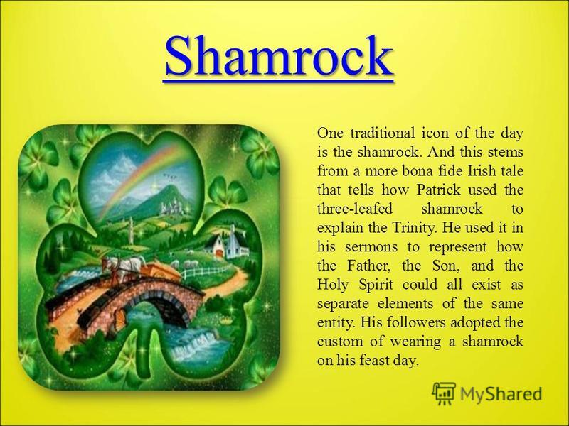 Shamrock One traditional icon of the day is the shamrock. And this stems from a more bona fide Irish tale that tells how Patrick used the three-leafed shamrock to explain the Trinity. He used it in his sermons to represent how the Father, the Son, an