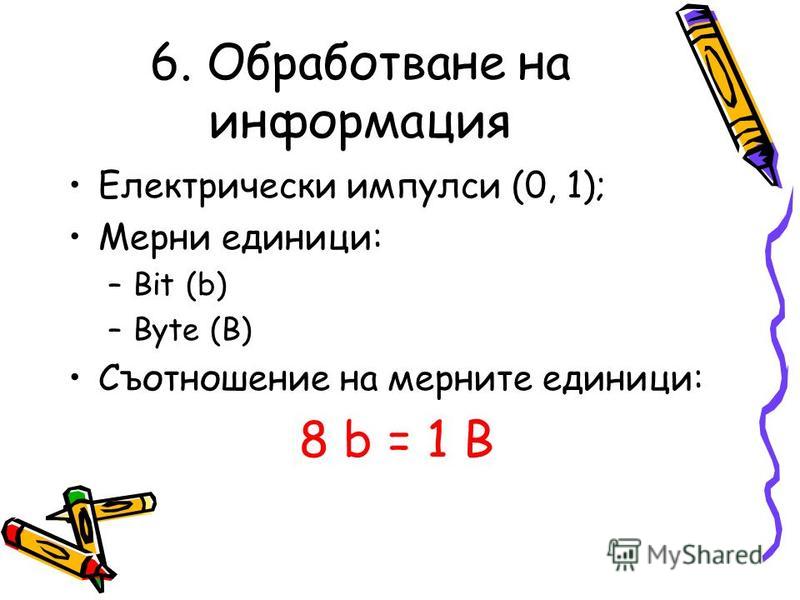 6. Обработване на информация Електрически импулси (0, 1); Мерни единици: –B–Bit (b) –B–Byte (B) Съотношение на мерните единици: 8 b = 1 B