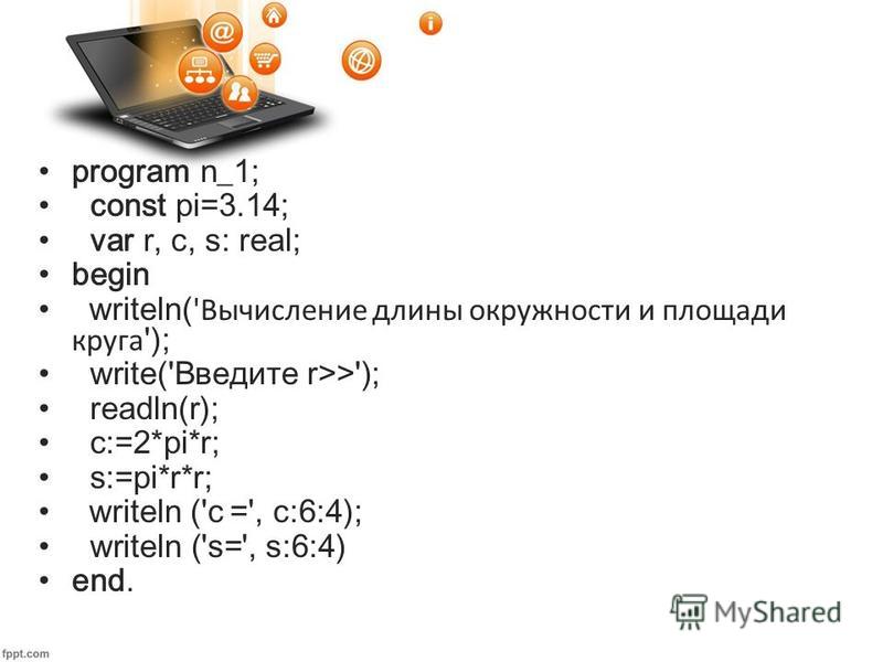 program n_1; const pi=3.14; var r, c, s: real; begin writeln( 'Вычисление длины окружности и площади круга '); write('Введите r>>'); readln(r); c:=2*pi*r; s:=pi*r*r; writeln ('c =', с:6:4); writeln ('s=', s:6:4) end.
