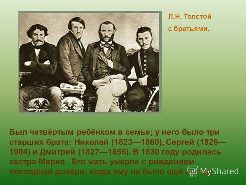 Л.Н. Толстой с братьями. Был четвёртым ребёнком в семье; у него было три старших брата: Николай (18231860), Сергей (1826 1904) и Дмитрий (18271856). В 1830 году родилась сестра Мария. Его мать умерла с рождением последней дочери, когда ему не было ещ
