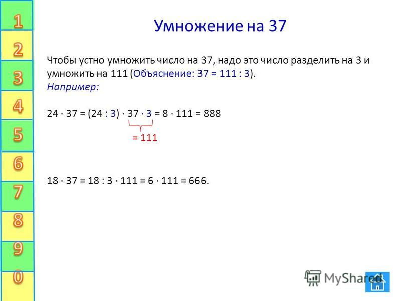 Умножение на 37 Чтобы устно умножить число на 37, надо это число разделить на 3 и умножить на 111 (Объяснение: 37 = 111 : 3). Например: 24 37 = (24 : 3) 37 3 = 8 111 = 888 18 37 = 18 : 3 111 = 6 111 = 666. = 111