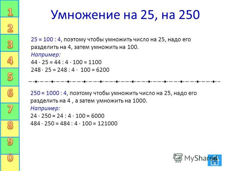 Умножение на 25, на 250 25 = 100 : 4, поэтому чтобы умножить число на 25, надо его разделить на 4, затем умножить на 100. Например: 44 · 25 = 44 : 4 · 100 = 1100 248 · 25 = 248 : 4 · 100 = 6200 250 = 1000 : 4, поэтому чтобы умножить число на 25, надо