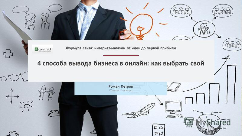 4 способа вывода бизнеса в онлайн: как выбрать свой Роман Петров ITConstruct, директор Формула сайта: интернет-магазин от идеи до первой прибыли